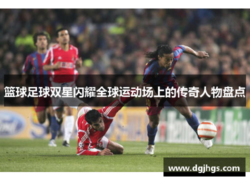 篮球足球双星闪耀全球运动场上的传奇人物盘点