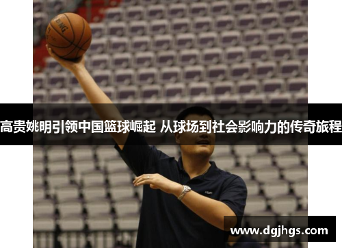 高贵姚明引领中国篮球崛起 从球场到社会影响力的传奇旅程