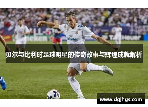 贝尔与比利时足球明星的传奇故事与辉煌成就解析