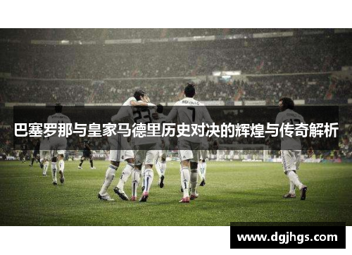 巴塞罗那与皇家马德里历史对决的辉煌与传奇解析